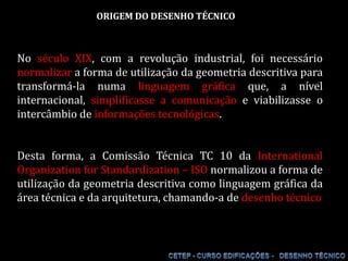 ORIGEM DO DESENHO TÉCNICO No século XIX, com a revolução industrial, foi necessário normalizar a forma de utilização da geometria descritiva para transformá-la numa linguagem gráfica que, a nível internacional, simplificasse a comunicação e viabilizasse o intercâmbio de informações tecnológicas.Desta forma, a Comissão Técnica TC 10 da InternationalOrganization for Standardization – ISO normalizou a forma de utilização da geometria descritiva como linguagem gráfica da área técnica e da arquitetura, chamando-a de desenho técnico 