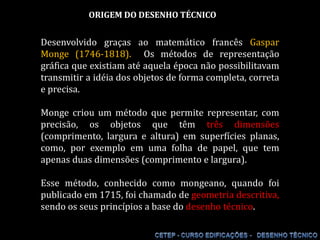 ORIGEM DO DESENHO TÉCNICO Desenvolvido graças ao matemático francês Gaspar Monge (1746-1818).  Os métodos de representação gráfica que existiam até aquela época não possibilitavam transmitir a idéia dos objetos de forma completa, correta e precisa. Monge criou um método que permite representar, com precisão, os objetos que têm três dimensões (comprimento, largura e altura) em superfícies planas, como, por exemplo em uma folha de papel, que tem apenas duas dimensões (comprimento e largura). Esse método, conhecido como mongeano, quando foi publicado em 1715, foi chamado de geometria descritiva, sendo os seus princípios a base do desenho técnico. 