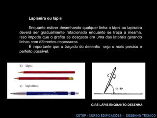 Lapiseira ou lápisEnquanto estiver desenhando qualquer linha o lápis ou lapiseira deverá ser gradualmente rotacionado enquanto se traça a mesma. Isso impede que o grafite se desgaste em uma das laterais gerando linhas com diferentes espessuras.É importante que o traçado do desenho  seja o mais preciso e perfeito possível.  GIRE LÁPIS ENQUANTO DESENHA