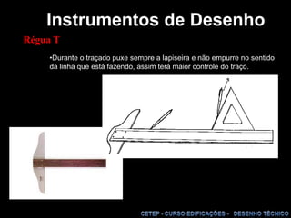 Instrumentos de DesenhoRégua TDurante o traçado puxe sempre a lapiseira e não empurre no sentido da linha que está fazendo, assim terá maior controle do traço.RÉGUA PARALELA  E RÉGUA  TDestinada ao traçado de linhas horizontais paralelas entre si no sentido do comprimento da prancheta, e a servir de base para o apoio dos esquadros para traçar linhas verticais ou com determinadas inclinações. O comprimento da régua paralela deve ser um pouco menor do que o da prancheta. A régua paralela, de certo modo, substituiu a régua “T”, que era utilizada com a mesma função.