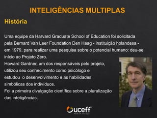 História
Uma equipe da Harvard Graduate School of Education foi solicitada
pela Bernard Van Leer Foundation Den Haag - instituição holandesa -
em 1979, para realizar uma pesquisa sobre o potencial humano: deu-se
início ao Projeto Zero.
Howard Gardner, um dos responsáveis pelo projeto,
utilizou seu conhecimento como psicólogo e
estudou o desenvolvimento e as habilidades
simbólicas dos indivíduos.
Foi a primeira divulgação científica sobre a pluralização
das inteligências.
INTELIGÊNCIAS MULTIPLAS
 