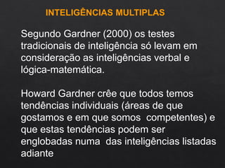 Segundo Gardner (2000) os testes
tradicionais de inteligência só levam em
consideração as inteligências verbal e
lógica-matemática.
Howard Gardner crêe que todos temos
tendências individuais (áreas de que
gostamos e em que somos competentes) e
que estas tendências podem ser
englobadas numa das inteligências listadas
adiante
INTELIGÊNCIAS MULTIPLAS
 