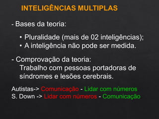 - Bases da teoria:
• Pluralidade (mais de 02 inteligências);
• A inteligência não pode ser medida.
- Comprovação da teoria:
Trabalho com pessoas portadoras de
síndromes e lesões cerebrais.
Autistas-> Comunicação - Lidar com números.
S. Down -> Lidar com números - Comunicação.
INTELIGÊNCIAS MULTIPLAS
 