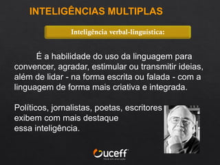 É a habilidade do uso da linguagem para
convencer, agradar, estimular ou transmitir ideias,
além de lidar - na forma escrita ou falada - com a
linguagem de forma mais criativa e integrada.
Políticos, jornalistas, poetas, escritores
exibem com mais destaque
essa inteligência.
Inteligência verbal-linguística:
INTELIGÊNCIAS MULTIPLAS
 