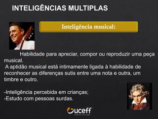 Habilidade para apreciar, compor ou reproduzir uma peça
musical.
A aptidão musical está intimamente ligada à habilidade de
reconhecer as diferenças sutis entre uma nota e outra, um
timbre e outro.
-Inteligência percebida em crianças;
-Estudo com pessoas surdas.
Inteligência musical:
INTELIGÊNCIAS MULTIPLAS
 