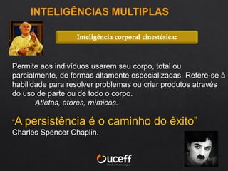 Permite aos indivíduos usarem seu corpo, total ou
parcialmente, de formas altamente especializadas. Refere-se à
habilidade para resolver problemas ou criar produtos através
do uso de parte ou de todo o corpo.
Atletas, atores, mímicos.
“A persistência é o caminho do êxito”
Charles Spencer Chaplin.
Inteligência corporal cinestésica:
INTELIGÊNCIAS MULTIPLAS
 