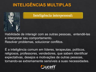 Habilidade de interagir com as outras pessoas, entendê-las
e interpretar seu comportamento.
Resolver problemas, solucionar conflitos.
É a inteligência comum em líderes, terapeutas, políticos,
religiosos, professores, vendedores, que sabem identificar
expectativas, desejos e motivações de outras pessoas,
tornando-se extremamente sensíveis a suas necessidades.
Inteligência interpessoal:
INTELIGÊNCIAS MULTIPLAS
 