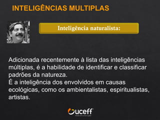 Adicionada recentemente à lista das inteligências
múltiplas, é a habilidade de identificar e classificar
padrões da natureza.
É a inteligência dos envolvidos em causas
ecológicas, como os ambientalistas, espiritualistas,
artistas.
Inteligência naturalista:
INTELIGÊNCIAS MULTIPLAS
 