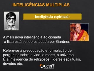 A mais nova inteligência adicionada
à lista está sendo estudada por Gardner.
Refere-se à preocupação e formulação de
perguntas sobre a vida, a morte, o universo.
É a inteligência de religiosos, líderes espirituais,
devotos etc.
Inteligência espiritual:
INTELIGÊNCIAS MULTIPLAS
 
