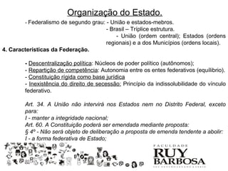 Organização do Estado.
        - Federalismo de segundo grau: - União e estados-mebros.
                                        - Brasil – Tríplice estrutura.
                                            - União (ordem central); Estados (ordens
                                        regionais) e a dos Municípios (ordens locais).
4. Características da Federação.

        - Descentralização política: Núcleos de poder político (autônomos);
        - Repartição de competência: Autonomia entre os entes federativos (equílibrio).
        - Constituição rígida como base jurídica
        - Inexistência do direito de secessão: Princípio da indissolubilidade do vínculo
        federativo.

        Art. 34. A União não intervirá nos Estados nem no Distrito Federal, exceto
        para:
        I - manter a integridade nacional;
        Art. 60. A Constituição poderá ser emendada mediante proposta:
        § 4º - Não será objeto de deliberação a proposta de emenda tendente a abolir:
        I - a forma federativa de Estado;
 