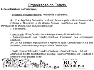 Organização do Estado.
4. Características da Federação.

        - Soberania do Estado federal. Autonomia x Soberania.

       Art. 1º A República Federativa do Brasil, formada pela união indissolúvel dos
       Estados e Municípios e do Distrito Federal, constitui-se em Estado
Democrático de Direito e tem como fundamentos:
       I - a soberania;

        - Intervenção: Situações de crise – Assegurar o equilíbrio federativo.
        - Auto-organização dos Estados-membros: Elaboração das constituições
        estaduais.
        Art. 25. Os Estados organizam-se e regem-se pelas Constituições e leis que
        adotarem, observados os princípios desta Constituição.

        - Órgão representativo dos Estados-membros – Senado Federal - Art. 46
        Zelar pelos direitos constitucionais do povo, julgar o Presidente da República e
        analisar e votar projetos de lei
 