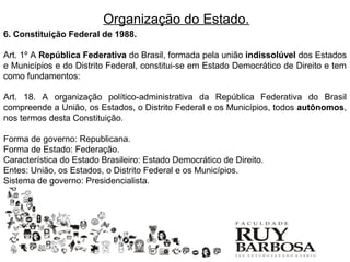 Organização do Estado.
6. Constituição Federal de 1988.

Art. 1º A República Federativa do Brasil, formada pela união indissolúvel dos Estados
e Municípios e do Distrito Federal, constitui-se em Estado Democrático de Direito e tem
como fundamentos:

Art. 18. A organização político-administrativa da República Federativa do Brasil
compreende a União, os Estados, o Distrito Federal e os Municípios, todos autônomos,
nos termos desta Constituição.

Forma de governo: Republicana.
Forma de Estado: Federação.
Característica do Estado Brasileiro: Estado Democrático de Direito.
Entes: União, os Estados, o Distrito Federal e os Municípios.
Sistema de governo: Presidencialista.
 
