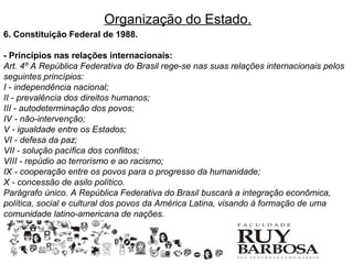 Organização do Estado.
6. Constituição Federal de 1988.

- Princípios nas relações internacionais:
Art. 4º A República Federativa do Brasil rege-se nas suas relações internacionais pelos
seguintes princípios:
I - independência nacional;
II - prevalência dos direitos humanos;
III - autodeterminação dos povos;
IV - não-intervenção;
V - igualdade entre os Estados;
VI - defesa da paz;
VII - solução pacífica dos conflitos;
VIII - repúdio ao terrorismo e ao racismo;
IX - cooperação entre os povos para o progresso da humanidade;
X - concessão de asilo político.
Parágrafo único. A República Federativa do Brasil buscará a integração econômica,
política, social e cultural dos povos da América Latina, visando à formação de uma
comunidade latino-americana de nações.
 