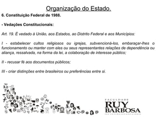 Organização do Estado.
6. Constituição Federal de 1988.

- Vedações Constitucionais:

Art. 19. É vedado à União, aos Estados, ao Distrito Federal e aos Municípios:

I - estabelecer cultos religiosos ou igrejas, subvencioná-los, embaraçar-lhes o
funcionamento ou manter com eles ou seus representantes relações de dependência ou
aliança, ressalvada, na forma da lei, a colaboração de interesse público;

II - recusar fé aos documentos públicos;

III - criar distinções entre brasileiros ou preferências entre si.
 