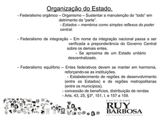 Organização do Estado.
- Federalismo orgânico – Organismo – Sustentar a manutenção do “todo” em
                       detrimento da “parte”.
                        - Estados – membros como simples reflexos do poder
                        central.

- Federalismo de integração – Em nome da integração nacional passa a ser
                           verificada a preponderância do Governo Central
                          sobre os demais entes.
                                - Se aproxima de um Estado unitário
                           descentralizado.

- Federalismo equilíbrio – Entes federativos devem se manter em harmonia,
                           reforçando-se as instituições.
                             - Estabelecimento de regiões de desenvolvimento
                           (entre os Estados) e de regiões metropolitanas
                           (entre os municípios).
                         - concessão de benefícios, distribuição de rendas
                         - Arts. 43, 25, §3º, 151, I, e 157 a 159.
 