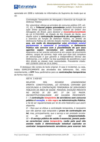 Direito Administrativo para TRT-RJ – Técnico Judiciário
Profº Cyonil Borges – Aula 01
apreciada em 2008 e noticiada no informativo do Supremo do modo que se
vê:
Contratação Temporária de Advogado e Exercício da Função de
Defensor Público
Por vislumbrar ofensa ao princípio do concurso público (CF, art.
37, II), o Tribunal julgou procedente pedido formulado em
ação direta ajuizada pelo Conselho Federal da Ordem dos
Advogados do Brasil, para declarar a inconstitucionalidade
da Lei 8.742/2005, do Estado do Rio Grande do Norte, que
dispõe sobre a contratação temporária de advogados para
o exercício da função de Defensor Público, no âmbito da
Defensoria Pública do referido Estado-membro. Considerou-se
que, em razão de desempenhar uma atividade estatal
permanente e essencial à jurisdição, a Defensoria
Pública não convive com a possibilidade de que seus
agentes
sejam recrutados
em caráter
precário.
Asseverou-se ser preciso estruturá-la em cargos de provimento
efetivo, cargos de carreira, haja vista que esse tipo complexo
de estruturação é que garante a independência técnica das
Defensorias, a se refletir na boa qualidade da assistência a que
têm direito as classes mais necessitadas. Precedente citado:
ADI 2229/ES (DJU de 25.6.2004).
O destaque não consta do texto original. O caso é incidental, ou seja,
tratou ESPECIFICAMENTE das atividades dos defensores. Daí, mais
recentemente, o STF fixou parâmetros para as contratações temporárias
de forma mais clara:
ADI N. 3.430-ES
RELATOR:
MIN.
RICARDO
LEWANDOWSKI
EMENTA: CONSTITUCIONAL. LEI ESTADUAL CAPIXABA QUE
DISCIPLINOU A CONTRATAÇÃO TEMPORÁRIA DE SERVIDORES
PÚBLICOS DA ÁREA DE SAÚDE. POSSÍVEL EXCEÇÃO PREVISTA
NO
INCISO
IX
DO
ART.
37
DA
LEI
MAIOR.
INCONSTITUCIONALIDADE.
ADI
JULGADA
PROCEDENTE.
I – A contratação temporária de servidores sem concurso
público é exceção, e não regra na Administração Pública,
e há de ser regulamentada por lei do ente federativo que assim
disponha.
II – Para que se efetue a contratação temporária, é necessário
que não apenas seja estipulado o prazo de contratação em
lei, mas, principalmente, que o serviço a ser prestado revistase
do
caráter
da
temporariedade.
III – O serviço público de saúde é essencial, jamais podese caracterizar como temporário, razão pela qual não
assiste razão à Administração estadual capixaba ao
contratar temporariamente servidores para exercer tais

Prof. Cyonil Borges

www.estrategiaconcursos.com.br

Página 12 de 77

 