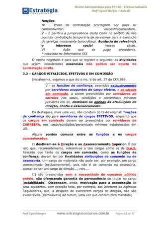 Direito Administrativo para TRT-RJ – Técnico Judiciário
Profº Cyonil Borges – Aula 01
funções.
IV – Prazo de contratação prorrogado por nova lei
complementar:
inconstitucionalidade.
V – É pacífica a jurisprudência desta Corte no sentido de não
permitir contratação temporária de servidores para a execução
de serviços meramente burocráticos. Ausência de relevância
e
interesse
social
nesses
casos.
VI
–
Ação
que
se
julga
procedente.
* noticiado no Informativo 555
O trecho negritado é para que se registre o seguinte: as atividades
que sejam consideradas essenciais não podem ser objeto de
contratação direta.
3.2 – CARGOS VITALÍCIOS, EFETIVOS E EM COMISSÃO
Inicialmente, vejamos o que diz o inc. V do art. 37 da CF/1988:
V - as funções de confiança, exercidas exclusivamente
por servidores ocupantes de cargo efetivo, e os cargos
em comissão, a serem preenchidos por servidores de
carreira nos casos, condições e percentuais mínimos
previstos em lei, destinam-se apenas às atribuições de
direção, chefia e assessoramento
Os destaques, mais uma vez, não constam do texto original: funções
de confiança são para servidores de cargos EFETIVOS, enquanto que
os cargos em comissão devem ser preenchidos por servidores de
CARREIRA, nos casos/condições/percentuais mínimos estabelecidos em
LEI.
Alguns pontos
comissionados:

comuns

entre

as

funções

e

os

cargos

I) destinam-se à Direção e ao Assessoramento Superior. É por
isso que, recorrentemente, referem-se a tais cargos como os de D.A.S.
Ressalto que tanto os cargos em comissão, como as funções de
confiança, devem ter por finalidades atribuições de comando ou de
assessoria. Um cargo de motorista não pode ser, por exemplo, um cargo
comissionado (exclusivamente), pois não é de comando ou assessoria,
apesar de ser um cargo de direção..., rsrs....
II) são preenchidos sem a necessidade de concurso público
prévio, não oferecendo garantia de permanência do titular no cargo
(estabilidade). Dispensam, ainda, motivação para a exoneração de
seus ocupantes, com exceção feita, por exemplo, aos Diretores de Agências
Reguladoras, que, a despeito de exercerem cargos de direção, não são
exoneráveis (demissíveis) ad nutum, uma vez que contam com mandato;

Prof. Cyonil Borges

www.estrategiaconcursos.com.br

Página 13 de 77

 