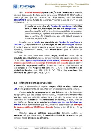 Direito Administrativo para TRT-RJ – Técnico Judiciário
Profº Cyonil Borges – Aula 01
III) não há nomeação para FUNÇÕES DE CONFIANÇA, mas tão
só mera designação. De fato, como para ocupar FUNÇÃO DE CONFIANÇA o
sujeito já tem que ser detentor de cargo efetivo, será meramente
DESIGNADO para a função de confiança. Vejamos o que diz o § 4o do art.
15 da Lei 8.112:
O início do exercício de função de confiança coincidirá
com a data de publicação do ato de designação, salvo
quando o servidor estiver em licença ou afastado por qualquer
outro motivo legal, hipótese em que recairá no primeiro dia útil
após o término do impedimento, que não poderá exceder a
trinta dias da publicação.
Perceba que o início do exercício da função de confiança é
IMEDIATO, e tem início com a publicação do ato que designa para tal.
A razão é uma só: como o sujeito já possui cargo efetivo, então por que
nomeá-lo, novamente? Assim, será DESIGNADO para a função de
confiança.
Por fim uma breve nota sobre cargos vitalícios: esses são de
previsão constitucional, isto é, cargos vitalícios são aqueles previstos na
CF de 1988. Após a aquisição da vitaliciedade, somente por meio de
processo judicial com sentença transitada em julgado poderá ocorrer
a perda do cargo pelo vitalício. Podem ser citados como exemplos de
tais cargos: o dos Magistrados (art. 95, I, CF); o de membros do
Ministério Público (art. 128, §5º, I, “a”, CF) e dos membros dos
Tribunais de Contas (art. 73, §3º, CF).

3.3 – CRIAÇÃO DE CARGOS PÚBLICOS
Aqui, a observação é singela: cargos públicos são criados por
LEI. Seria, praticamente, só isso. Mas tem um segredinho, como sempre...
Como a criação de cargos se faz por lei (com exceção dos cargos
de legislativo, que são criados por Resolução), a extinção também se faz
por Lei, ante um princípio válido para o direito, de modo geral, que
chamamos de “simetria” (ou paralelismo de forma), é dizer, como se
faz, desfaz-se. Se o cargo público é criado por lei, por lei deve ser
extinto. Mas é bom recordar que a CF/1988 dá a possibilidade de extinção
de cargos públicos VAGOS por decreto (vejam o inc. VI do art. 84 da
CF/88).
Detalhe: cargos públicos preenchidos também podem ser
extintos. Só que, neste caso, é necessária a edição de uma LEI, por
conta do nosso princípio da simetria.

Prof. Cyonil Borges

www.estrategiaconcursos.com.br

Página 14 de 77

 