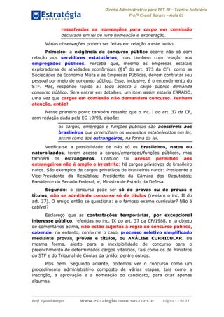 Direito Administrativo para TRT-RJ – Técnico Judiciário
Profº Cyonil Borges – Aula 01
ressalvadas as nomeações para cargo em comissão
declarado em lei de livre nomeação e exoneração.
Várias observações podem ser feitas em relação a este inciso.
Primeiro: a exigência de concurso público ocorre não só com
relação aos servidores estatutários, mas também com relação aos
empregados públicos. Perceba que, mesmo as empresas estatais
exploradoras de atividades econômicas (§1º do art. 173 da CF), como as
Sociedades de Economia Mista e as Empresas Públicas, devem contratar seu
pessoal por meio de concurso público. Esse, inclusive, é o entendimento do
STF. Mas, responde rápido aí: todo acesso a cargo público demanda
concurso público. Sem entrar em detalhes, um item assim estaria ERRADO,
uma vez que cargos em comissão não demandam concurso. Tenham
atenção, então!
Nesse primeiro ponto também ressalto que o inc. I do art. 37 da CF,
com redação dada pela EC 19/98, dispõe:
os cargos, empregos e funções públicas são acessíveis aos
brasileiros que preencham os requisitos estabelecidos em lei,
assim como aos estrangeiros, na forma da lei.
Verifica-se a possibilidade de não só os brasileiros, natos ou
naturalizados, terem acesso a cargos/empregos/funções públicos, mas
também os estrangeiros. Contudo tal acesso permitido aos
estrangeiros não é amplo e irrestrito: há cargos privativos de brasileiro
natos. São exemplos de cargos privativos de brasileiros natos: Presidente e
Vice-Presidente da República; Presidente da Câmara dos Deputados;
Presidente do Senado Federal; e, Ministro de Estado da Defesa.
Segundo: o concurso pode ser só de provas ou de provas e
títulos, não se admitindo concurso só de títulos (releiam o inc. II do
art. 37). O amigo então se questiona: e o famoso exame curricular? Não é
cabível?
Esclareço que as contratações temporárias, por excepcional
interesse público, referidas no inc. IX do art. 37 da CF/1988, e já objeto
de comentários acima, não estão sujeitas à regra do concurso público,
cabendo, no entanto, conforme o caso, processo seletivo simplificado
mediante provas, provas e títulos, ou ANÁLISE CURRICULAR. Da
mesma forma, alerto para a inexigibilidade de concurso para o
preenchimento de determinados cargos vitalícios, tais como os de Ministros
do STF e do Tribunal de Contas da União, dentre outros.
Pois bem. Seguindo adiante, podemos ver o concurso como um
procedimento administrativo composto de várias etapas, tais como a
inscrição, a aprovação e a nomeação do candidato, para citar apenas
algumas.

Prof. Cyonil Borges

www.estrategiaconcursos.com.br

Página 17 de 77

 