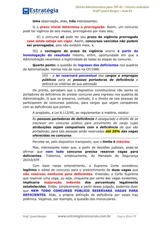 Direito Administrativo para TRT-RJ – Técnico Judiciário
Profº Cyonil Borges – Aula 01
Uma observação, aliás, três interessantes:
I) o prazo inicial determina a prorrogação. Assim, um concurso
pode ter vigência de seis meses, prorrogáveis por mais seis;
II) o concurso só pode ter seu prazo de vigência prorrogado
caso ainda esteja em vigor. Assim, concursos vencidos não podem
ser prorrogados, pois não existem mais; e,
III) a contagem de prazo de vigência ocorre a partir da
homologação do resultado mesmo, enfim, oportunidade em que a
Administração reconhece a legitimidade de todas as etapas do concurso.
Quarto ponto: a questão do ingresso dos deficientes nos quadros
da Administração. Vamos nós de novo na CF/1988:
VIII - a lei reservará percentual dos cargos e empregos
públicos para as pessoas portadoras de deficiência e
definirá os critérios de sua admissão
De pronto, percebam que o dispositivo constitucional não isenta os
portadores de deficiência de prestar concurso para ingresso nos quadros da
Administração. O que se preserva, contudo, é o direito de tais pessoas de
participarem de concursos públicos, para cargos que sejam compatíveis
com as deficiências que portem.
A propósito, a Lei 8.112/90, ao regulamentar a matéria, estatui:
Às pessoas portadoras de deficiência é assegurado o direito de se
inscrever em concurso público para provimento de cargo cujas
atribuições sejam compatíveis com a deficiência de que são
portadoras; para tais pessoas serão reservadas até 20% das vagas
oferecidas no concurso.
Percebe-se, pelo dispositivo transposto, que o limite é máximo.
Mas, interessante notar que, a partir de decisões judiciais, pode-se
afirmar que nem todo concurso precisa reservar vagas para
deficientes. Tratemos, sinteticamente, do Mandado de Segurança
26310/STF.
Com base nesse entendimento, a Suprema Corte considerou
legítimo o edital de concurso para o preenchimento de duas vagas que
não reservou nenhuma para deficientes. Entendeu a Corte Suprema
que reservar uma vaga, ou seja, cinquenta por cento das vagas existentes,
implicaria
majoração
indevida
dos
percentuais
legalmente
estabelecidos. Então, simplesmente a partir desse julgado, podemos dizer
que NEM TODO CONCURSO PÚBLICO RESERVARÁ VAGAS PARA
DEFICIENTES. Aliás, a própria definição de deficiência por vezes traz
polêmica. Vejamos, por exemplo, a questão dos monoculares.

Prof. Cyonil Borges

www.estrategiaconcursos.com.br

Página 19 de 77

 