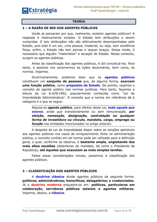 Direito Administrativo para TRT-RJ – Técnico Judiciário
Profº Cyonil Borges – Aula 01
TEORIA
1 – A RAZÃO DE SER DOS AGENTES PÚBLICOS
Vocês já pensaram por que, realmente, existem agentes públicos? A
resposta é relativamente simples. O Estado tem atribuições a serem
cumpridas. E tais atribuições não são efetivamente desempenhadas pelo
Estado, pois este é um ser, uma pessoa, imaterial, ou seja, sem existência
física, enfim, o Estado não tem pernas e sequer braços. Desse modo, é
necessário que alguém “materialize” a atuação do Estado. Nesse contexto,
surgem os agentes públicos.
Antes da classificação dos agentes públicos, é útil conceituá-los. Para
tanto, é possível nos socorrermos às lições doutrinárias, bem como, às
normas. Vejamos.
Doutrinariamente, podemos dizer que os agentes públicos
constituem um conjunto de pessoas que, de alguma forma, exercem
uma função pública, como prepostos do Estado. De pronto, vejamos o
conceito de agente público nas normas jurídicas. Para tanto, façamos a
leitura da Lei 8.429/1992, popularmente conhecida como "Lei de
Improbidade Administrativa". O conceito que a norma em referência dá à
categoria é o que se segue:
Reputa-se agente público, para efeitos desta Lei, todo aquele que
exerce, ainda que transitoriamente ou sem remuneração, por
eleição, nomeação, designação, contratação ou qualquer
forma de investidura ou vínculo, mandato, cargo, emprego ou
função nas entidades mencionadas no artigo anterior.
A despeito da Lei de Improbidade dispor sobre as sanções aplicáveis
aos agentes públicos nos casos de enriquecimento ilícito na administração
pública, o conceito contido em tal norma pode ser utilizado para a definição
geral, a qual, conforme se observa, é bastante ampla, englobando dos
mais altos escalões (detentores de mandato, tal como o Presidente da
República), até àqueles que executam as mais simples tarefas.
Feitas essas considerações iniciais, passemos à classificação dos
agentes públicos.

2 – CLASSIFICAÇÃO DOS AGENTES PÚBLICOS
A doutrina clássica divide agentes públicos da seguinte forma:
políticos; administrativos; honoríficos; delegatários; e credenciados.
Já a doutrina moderna enquadra-os em: políticos, particulares em
colaboração, servidores públicos estatais e agentes militares.
Vejamos, abaixo, a clássica.

Prof. Cyonil Borges

www.estrategiaconcursos.com.br

Página 2 de 77

 