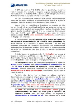 Direito Administrativo para TRT-RJ – Técnico Judiciário
Profº Cyonil Borges – Aula 01
O STF, ao tratar do RMS 26.071 entendeu que J.F.A., portador de
visão monocular, tinha o direito de ocupar o cargo de técnico judiciário do
Tribunal Superior do Trabalho (TST). A decisão foi adotada por unanimidade
da Primeira Turma do Supremo Tribunal Federal (STF).
No caso, os ministros da Turma concordaram com o entendimento do
relator de que visão monocular é uma necessidade especial e legitima o
portador a concorrer às vagas especiais nos concursos públicos.
Agora, vejam só: o candidato, a despeito de ser possuidor de visão
em um olho só, não era considerado deficiente, por conta das normas que
tratam da matéria, pois teria plena capacidade visual no olho direito. Ora, é
gritante que tal situação (monocular) deve ser considerada deficiência, na
linha do decidido pelo STF. Destaque-se que esse é mesmo
posicionamento do STJ (visão monocular é deficiência, para efeitos de
participação em concurso).
É de incumbência de junta médica oficial avaliar se o portador
de deficiência possui condições de exercer o cargo pretendido, ou,
ainda, informar se o candidato é mesmo deficiente. Caso não seja
deficiente, o candidato que houver concorrido para a vaga nessa qualidade
terá sua aprovação invalidada, e deverá ser convocado o deficiente seguinte
na ordem de classificação, para que se adote o mesmo procedimento
verificatório.
Quinto ponto: o estabelecimento de limitações ao acesso a
cargos e empregos públicos, ou seja, firmar que só a partir de
determinada altura, tal sexo, determinada condição física, e outros, o
candidato pode ter acesso ao cargo ou emprego pretendido.
As limitações ao acesso aos cargos/empregos públicos só devem ser
aceitas quando razoáveis e em consonância com a ordem jurídica. No
caso de veto à participação de candidato, deverá SEMPRE ser
motivada. Tal regra encontra-se consolidada na Súmula 684, do STF: É
inconstitucional o veto não motivado à participação de candidato a
concurso público.
Também não devem ser admitidas as odiosas restrições
discriminatórias, em relação à origem, sexo, raça, religião, etc. De toda
forma, há necessidade de estabelecimento de requisitos que
permitam aferir a aptidão do interessado em ingressar no serviço
público. Tais requisitos, em virtude do princípio da legalidade, devem gozar
de previsão legal, e não apenas no edital do certame. Nesse quadro,
cumpre trazer à lume o RE 184.432-RS, apreciado pelo STF:
O edital de concurso não é
estabelecimento de limite de
concurso público; para que
imprescindível a previsão em

Prof. Cyonil Borges

instrumento idôneo para o
idade para a inscrição em
seja legítima tal exigência é
lei. Nada impede que o edital

www.estrategiaconcursos.com.br

Página 20 de 77

 