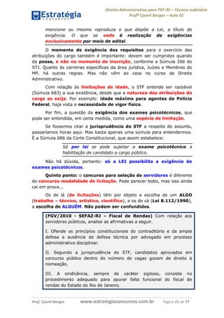 Direito Administrativo para TRT-RJ – Técnico Judiciário
Profº Cyonil Borges – Aula 01
mencione ou mesmo reproduza o que dispõe a Lei, a título de
exigência. O que se veda é realização de exigências
exclusivamente por meio de edital.
O momento de exigência dos requisitos para o exercício das
atribuições do cargo também é importante: devem ser cumpridos quando
da posse, e não no momento de inscrição, conforme a Súmula 266 do
STJ. Quanto às carreiras específicas da área jurídica, Juízes e Membros do
MP, há outras regras. Mas não vêm ao caso no curso de Direito
Administrativo.
Com relação às limitações de idade, o STF entende ser razoável
(Súmula 683) a sua existência, desde que a natureza das atribuições do
cargo as exija. Por exemplo: idade máxima para agentes da Polícia
Federal, haja vista a necessidade de vigor físico.
Por fim, a questão da exigência dos exames psicotécnicos, que
pode ser entendida, em certa medida, como uma espécie de limitação.
Se fossemos citar a jurisprudência do STF a respeito do assunto,
passaríamos horas aqui. Mas basta apenas uma súmula para entendermos.
É a Súmula 686 da Corte Constitucional, que assim estabelece:
Só por lei se pode sujeitar a exame psicotécnico a
habilitação de candidato a cargo público.
Não há dúvida, portanto: só a LEI possibilita a exigência de
exames psicotécnicos.
Quinto ponto: o concurso para seleção de servidores é diferente
do concurso modalidade de licitação. Pode parecer bobo, mas isso ainda
cai em prova...
Os de lá (de licitações) têm por objeto a escolha de um ALGO
(trabalho – técnico, artístico, científico), e os de cá (Lei 8.112/1990),
a escolha de ALGUÉM. Não podem ser confundidos.
(FGV/2010 - SEFAZ-RJ – Fiscal de Rendas) Com relação aos
servidores públicos, analise as afirmativas a seguir.
I. Ofende os princípios constitucionais do contraditório e da ampla
defesa a ausência de defesa técnica por advogado em processo
administrativo disciplinar.
II. Segundo a jurisprudência do STF, candidatos aprovados em
concurso público dentro do número de vagas gozam de direito à
nomeação.
III. A sindicância, sempre de caráter sigiloso, consiste no
procedimento adequado para apurar falta funcional do fiscal de
rendas do Estado do Rio de Janeiro.

Prof. Cyonil Borges

www.estrategiaconcursos.com.br

Página 21 de 77

 