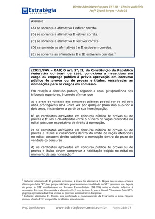 Direito Administrativo para TRT-RJ – Técnico Judiciário
Profº Cyonil Borges – Aula 01
Assinale:
(A) se somente a afirmativa I estiver correta.
(B) se somente a afirmativa II estiver correta.
(C) se somente a afirmativa III estiver correta.
(D) se somente as afirmativas I e II estiverem corretas.
(E) se somente as afirmativas II e III estiverem corretas.5

(2011/FGV – OAB) O art. 37, II, da Constituição da República
Federativa do Brasil de 1988, condiciona a investidura em
cargo ou emprego público à prévia aprovação em concurso
público de provas ou de provas e títulos, ressalvadas as
nomeações para os cargos em comissão.
Em relação a concurso público, segundo a atual jurisprudência dos
tribunais superiores, é correto afirmar que
a) o prazo de validade dos concursos públicos poderá ser de até dois
anos prorrogáveis uma única vez por qualquer prazo não superior a
dois anos, iniciando-se a partir de sua homologação.
b) os candidatos aprovados em concurso público de provas ou de
provas e títulos e classificados entre o número de vagas oferecidas no
edital possuem expectativa de direito à nomeação.
c) os candidatos aprovados em concurso público de provas ou de
provas e títulos e classificados dentro do limite de vagas oferecidas
no edital possuem direito subjetivo a nomeação dentro do prazo de
validade do concurso.
d) os candidatos aprovados em concurso público de provas ou de
provas e títulos devem comprovar a habilitação exigida no edital no
momento de sua nomeação.6

5

Gabarito: alternativa E. O gabarito preliminar, à época, foi alternativa E. Depois dos recursos, a banca
alterou para letra “C”, isso porque não havia posicionamento consolidado no STF. Acontece que, depois
da prova, o STF manifestou-se em Recurso Extraordinário (598.099) sobre o direito subjetivo à
nomeação. Por isso, fica mantida a alternativa E. O erro do item I é que a Súmula Vinculante 5, do STF,
dispensa a presença de defesa técnica no processo administrativo disciplinar.
6
Gabarito: alternativa C. Pronto, está confirmado o posicionamento da FGV sobre o tema. Fiquem
atentos, afinal a FCC compartilha de idêntico entendimento.

Prof. Cyonil Borges

www.estrategiaconcursos.com.br

Página 22 de 77

 