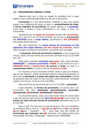 Direito Administrativo para TRT-RJ – Técnico Judiciário
Profº Cyonil Borges – Aula 01
4.2 – PROVIMENTOS: FORMAS E TIPOS
Podemos dizer que o início da relação do candidato com o cargo
público e com a Administração Pública se dá com o provimento.
Provimento é o ato administrativo mediante o qual uma pessoa
passar a ser a detentora do cargo, ou seja, é o preenchimento de cargo.
A forma originária de provimento de cargos públicos é a nomeação.
Antes dela, a pessoa é mera pretendente a um cargo, é dizer, um
concursando.
Importante que os cargos em comissão também têm provimento.
Basta ver o que diz o art. 9º da 8.112/1990, que diz que os provimentos
são EFETIVOS (para o cargo efetivo, obviamente) e EM COMISSÃO,
para cargos dessa natureza.
Daí, algo importante: as outras formas de provimento só são
aplicáveis aos cargos efetivos, não aos cargos em comissão. Vamos
tratar de todas as formas de provimento, começando pela nomeação.
A nomeação, forma de provimento originário, é que inaugura tal
vínculo, sendo uma das formas de provimento previstas na Lei 8.112/1990
(art. 8º).
Muita gente confunde nomeação com posse. São coisas distintas.
NOMEAÇÃO é o primeiro provimento. POSSE é o ato formal em que o
NOMEADO firma o compromisso de exercer o cargo, ou seja, é o
compromisso solene, no qual se afirma: eu quero o cargo!
É o momento em que se investe servidor, coloca a capa com Poderes,
algo do tipo ‘Batman’. Apesar de fazerem parte do mesmo procedimento (o
concurso), a nomeação e a posse não podem ser confundidas, embora
só possamos falar em posse se tiver ocorrido, preliminarmente, nomeação
(vejam o § 4º do art. 13 da Lei nº 8.112/1990).
Mais uma forma de provimento da Lei nº 8.112/1990: a promoção.
Como sobredito, as formas de provimento, de acordo com a Lei
8.112/1990, são sete: Nomeação, Aproveitamento, Promoção,
REintegração, REcondução, REadaptação e REversão.
O concursando pensa: nossa, que coisa chata! Cheio de nomes! Sabe
o que nós fazemos para memorizar? N P A RE RE RE RE! O que é isso? As
iniciais de cada uma das formas de provimento apontadas pela Lei nº
8.112/1990.
Fazer o quê? Tem que dar um jeito de lembrar. Tem um mnemônico
da Professora Elaine, olha aí – o Rei Narciso Reformou o Pátio da Amada
Rainha Regina – escolham!
Ah – para cada uma das formas de
provimento que começam com RE colocamos uma palavra-chave para
memorização. Exemplo: reintegração – palavra chave: DEMISSÃO.

Prof. Cyonil Borges

www.estrategiaconcursos.com.br

Página 23 de 77

 