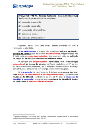 Direito Administrativo para TRT-RJ – Técnico Judiciário
Profº Cyonil Borges – Aula 01

(FGV/2011- TRE-PA- Técnico Judiciário - Área Administrativa)
São formas de provimento de cargo público:
(A) nomeação e promoção.
(B) promoção e ascensão.
(C) readaptação e transferência.
(D) ascensão e cessão.
(E) nomeação e transferência.7

Vejamos, então, cada uma delas, apenas deixando de lado a
nomeação, já abordada.
O aproveitamento, em regra, diz respeito ao retorno ao serviço
público de servidor que estava em disponibilidade. Disponibilidade não
é nada mais que estar sem trabalhar, ocorrendo em razão da extinção
do cargo ou da declaração da desnecessidade deste.
O servidor em disponibilidade permanece com remuneração
proporcional ao tempo de serviço, conforme estabelece o § 3º do art.
41 da atual Constituição Federal, até o adequado aproveitamento, em cargo
com atribuições compatíveis com o cargo anteriormente ocupado.
Já a promoção é o movimento no âmbito de uma mesma carreira,
com adição de vencimentos e de responsabilidades, ocorrendo pela
mudança de CLASSE. Lembrem-se do que já foi dito: a mudança de
CLASSES é promoção, enquanto que a mudança de PADRÕES dentro
de uma classe é PROGRESSÃO FUNCIONAL.

7

Gabarito: alternativa A. Só reforçar que a ascensão e transferência, enquanto formas de provimento e
vacância, foram declaradas inconstitucionais pelo STF.

Prof. Cyonil Borges

www.estrategiaconcursos.com.br

Página 24 de 77

 