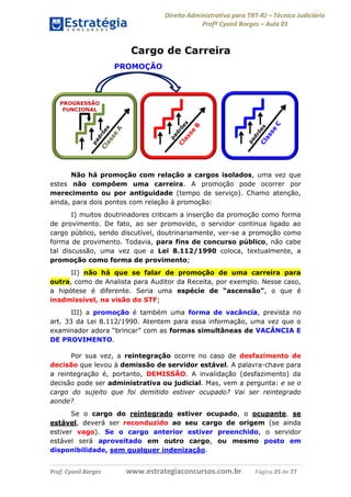 Direito Administrativo para TRT-RJ – Técnico Judiciário
Profº Cyonil Borges – Aula 01

Não há promoção com relação a cargos isolados, uma vez que
estes não compõem uma carreira. A promoção pode ocorrer por
merecimento ou por antiguidade (tempo de serviço). Chamo atenção,
ainda, para dois pontos com relação à promoção:
I) muitos doutrinadores criticam a inserção da promoção como forma
de provimento. De fato, ao ser promovido, o servidor continua ligado ao
cargo público, sendo discutível, doutrinariamente, ver-se a promoção como
forma de provimento. Todavia, para fins de concurso público, não cabe
tal discussão, uma vez que a Lei 8.112/1990 coloca, textualmente, a
promoção como forma de provimento;
II) não há que se falar de promoção de uma carreira para
outra, como de Analista para Auditor da Receita, por exemplo. Nesse caso,
a hipótese é diferente. Seria uma espécie de “ascensão”, o que é
inadmissível, na visão do STF;
III) a promoção é também uma forma de vacância, prevista no
art. 33 da Lei 8.112/1990. Atentem para essa informação, uma vez que o
examinador adora “brincar” com as formas simultâneas de VACÂNCIA E
DE PROVIMENTO.
Por sua vez, a reintegração ocorre no caso de desfazimento de
decisão que levou à demissão de servidor estável. A palavra-chave para
a reintegração é, portanto, DEMISSÃO. A invalidação (desfazimento) da
decisão pode ser administrativa ou judicial. Mas, vem a pergunta: e se o
cargo do sujeito que foi demitido estiver ocupado? Vai ser reintegrado
aonde?
Se o cargo do reintegrado estiver ocupado, o ocupante, se
estável, deverá ser reconduzido ao seu cargo de origem (se ainda
estiver vago). Se o cargo anterior estiver preenchido, o servidor
estável será aproveitado em outro cargo, ou mesmo posto em
disponibilidade, sem qualquer indenização.
Prof. Cyonil Borges

www.estrategiaconcursos.com.br

Página 25 de 77

 