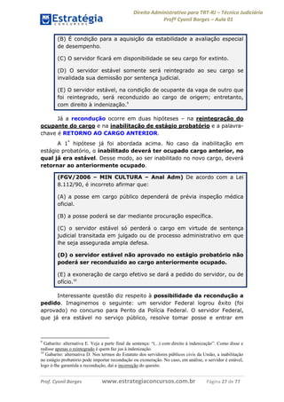Direito Administrativo para TRT-RJ – Técnico Judiciário
Profº Cyonil Borges – Aula 01
(B) É condição para a aquisição da estabilidade a avaliação especial
de desempenho.
(C) O servidor ficará em disponibilidade se seu cargo for extinto.
(D) O servidor estável somente será reintegrado ao seu cargo se
invalidada sua demissão por sentença judicial.
(E) O servidor estável, na condição de ocupante da vaga de outro que
foi reintegrado, será reconduzido ao cargo de origem; entretanto,
com direito à indenização.9
Já a recondução ocorre em duas hipóteses – na reintegração do
ocupante do cargo e na inabilitação de estágio probatório e a palavrachave é RETORNO AO CARGO ANTERIOR.
A 1ª hipótese já foi abordada acima. No caso da inabilitação em
estágio probatório, o inabilitado deverá ter ocupado cargo anterior, no
qual já era estável. Desse modo, ao ser inabilitado no novo cargo, deverá
retornar ao anteriormente ocupado.
(FGV/2006 – MIN CULTURA – Anal Adm) De acordo com a Lei
8.112/90, é incorreto afirmar que:
(A) a posse em cargo público dependerá de prévia inspeção médica
oficial.
(B) a posse poderá se dar mediante procuração específica.
(C) o servidor estável só perderá o cargo em virtude de sentença
judicial transitada em julgado ou de processo administrativo em que
lhe seja assegurada ampla defesa.
(D) o servidor estável não aprovado no estágio probatório não
poderá ser reconduzido ao cargo anteriormente ocupado.
(E) a exoneração de cargo efetivo se dará a pedido do servidor, ou de
ofício.10
Interessante questão diz respeito à possibilidade da recondução a
pedido. Imaginemos o seguinte: um servidor Federal logrou êxito (foi
aprovado) no concurso para Perito da Polícia Federal. O servidor Federal,
que já era estável no serviço público, resolve tomar posse e entrar em

9

Gabarito: alternativa E. Veja a parte final da sentença: “(...) com direito à indenização”. Como disse e
redisse apenas o reintegrado é quem faz jus à indenização.
10
Gabarito: alternativa D. Nos termos do Estatuto dos servidores públicos civis da União, a inabilitação
no estágio probatório pode importar recondução ou exoneração. No caso, em análise, o servidor é estável,
logo é-lhe garantida a recondução, daí a incorreção do quesito.

Prof. Cyonil Borges

www.estrategiaconcursos.com.br

Página 27 de 77

 