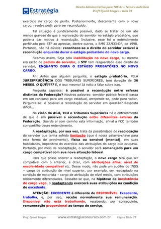 Direito Administrativo para TRT-RJ – Técnico Judiciário
Profº Cyonil Borges – Aula 01
exercício no cargo de perito. Posteriormente, descontente com o novo
cargo, revolve pedir para ser reconduzido.
Tal situação é juridicamente possível, dado se tratar de um ato
menos gravoso do que a reprovação do servidor no estágio probatório, que
poderia dar motivo à recondução. Inclusive, esse foi o entendimento
perfilhado pelo STF ao apreciar, dentre outros, o RMS 22.933-DF, de 1998.
Portando, não há dúvida: reconhece-se o direito do servidor estável à
recondução enquanto durar o estágio probatório do novo cargo.
Ficamos assim. Seja pela inabilitação no novo cargo, ou mesmo
em razão de pedido do servidor, o STF tem resguardado esse direito do
servidor, ENQUANTO DURA O ESTÁGIO PROBATÓRIO NO NOVO
CARGO.
Ah! Antes que alguém pergunte, o estágio probatório, PELA
JURISPRUDÊNCIA DOS TRIBUNAIS SUPERIORES, tem duração de 36
MESES. O QUÊ???? É, é isso mesmo! Já volto a falar sobre isso.
Pergunta capciosa:
distintas da Federação?
em um concurso para um
Pergunta-se: é possível a
difícil...

é possível a recondução entre esferas
Noutras palavras: servidor público federal passa
cargo estadual, arrepende-se, pede para voltar.
recondução do servidor em questão? Resposta

Na visão da AGU, TCU e Tribunais Superiores há o entendimento
de que é sim possível a recondução entre diferentes esferas da
Federação. Guarda aí com carinho esta informação, afinal a FCC também
compartilha desse entendimento.
A readaptação, por sua vez, trata da possibilidade de recolocação
do servidor que tenha sofrido limitação (que é nossa palavra-chave para
esta forma de provimento), física ou sensível (mental), em suas
habilidades, impeditiva do exercício das atribuições do cargo que ocupava.
Portanto, por meio da readaptação, o servidor será remanejado para um
cargo compatível com sua nova situação laboral.
Para que possa ocorrer a readaptação, o novo cargo terá que ser
compatível com o anterior, é dizer, com atribuições afins, nível de
escolaridade compatível etc. Desse modo, não pode um auditor do INSS
– cargo de atribuição de nível superior, por exemplo, ser readaptado na
condição de motorista – cargo de atribuição de nível médio, com atribuições
nitidamente diferenciadas. Ressalte-se que, na hipótese de inexistência
de cargo vago, o readaptando exercerá suas atribuições na condição
de excedente.
ATENÇÃO: EXCEDENTE é diferente de DISPONÍVEL. Excedente,
trabalha, e, por isso, recebe normalmente sua remuneração.
Disponível não está trabalhando, recebendo, por conseguinte,
remuneração proporcional ao tempo de serviço.

Prof. Cyonil Borges

www.estrategiaconcursos.com.br

Página 28 de 77

 