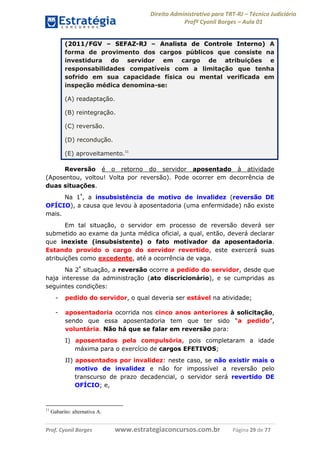 Direito Administrativo para TRT-RJ – Técnico Judiciário
Profº Cyonil Borges – Aula 01
(2011/FGV – SEFAZ-RJ – Analista de Controle Interno) A
forma de provimento dos cargos públicos que consiste na
investidura do servidor em cargo de atribuições e
responsabilidades compatíveis com a limitação que tenha
sofrido em sua capacidade física ou mental verificada em
inspeção médica denomina-se:
(A) readaptação.
(B) reintegração.
(C) reversão.
(D) recondução.
(E) aproveitamento.11
Reversão é o retorno do servidor aposentado à atividade
(Aposentou, voltou! Volta por reversão). Pode ocorrer em decorrência de
duas situações.
Na 1ª, a insubsistência de motivo de invalidez (reversão DE
OFÍCIO), a causa que levou à aposentadoria (uma enfermidade) não existe
mais.
Em tal situação, o servidor em processo de reversão deverá ser
submetido ao exame da junta médica oficial, a qual, então, deverá declarar
que inexiste (insubsistente) o fato motivador da aposentadoria.
Estando provido o cargo do servidor revertido, este exercerá suas
atribuições como excedente, até a ocorrência de vaga.
Na 2ª situação, a reversão ocorre a pedido do servidor, desde que
haja interesse da administração (ato discricionário), e se cumpridas as
seguintes condições:
-

pedido do servidor, o qual deveria ser estável na atividade;

-

aposentadoria ocorrida nos cinco anos anteriores à solicitação,
sendo que essa aposentadoria tem que ter sido “a pedido”,
voluntária. Não há que se falar em reversão para:
I) aposentados pela compulsória, pois completaram a idade
máxima para o exercício de cargos EFETIVOS;
II) aposentados por invalidez: neste caso, se não existir mais o
motivo de invalidez e não for impossível a reversão pelo
transcurso de prazo decadencial, o servidor será revertido DE
OFÍCIO; e,

11

Gabarito: alternativa A.

Prof. Cyonil Borges

www.estrategiaconcursos.com.br

Página 29 de 77

 