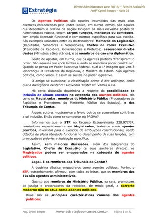 Direito Administrativo para TRT-RJ – Técnico Judiciário
Profº Cyonil Borges – Aula 01
Os Agentes Políticos são aqueles incumbidos das mais altas
diretrizes estabelecidas pelo Poder Público, em outros termos, são aqueles
que desenham o destino da nação. Ocupam os mais elevados postos da
Administração Pública, sejam cargos, funções, mandatos ou comissões,
com ampla liberdade funcional e com normas específicas para sua escolha.
São exemplos unânimes entre os doutrinadores: Membros do Legislativo
(Deputados, Senadores e Vereadores), Chefes de Poder Executivo
(Presidente da República, Governadores e Prefeitos), assessores diretos
destes (Ministros e Secretários), e os membros de carreira diplomática.
Gosto de apontar, em turma, que os agentes políticos “transpiram” o
poder. São aqueles que você lembra quando se menciona poder constituído.
Quando se pensa em Poder Executivo Federal, qual a 1ª imagem que vem à
lembrança? O Presidente da República, o Ministro de Estado. São agentes
políticos, como vimos. E assim se sucede no poder legislativo.
O amigo se questiona: a classificação acima é dita unânime, então
qual a divergência existente? Desvenda ‘Mister M’. Vamos a ela.
Há certa discussão doutrinária a respeito da possibilidade de
inclusão de alguns agentes na categoria dos agentes políticos, tais
como os Magistrados; membros do Ministério Público (Procuradores da
República e Promotores do Ministério Público dos Estados), e dos
Tribunais de Contas.
Alguns autores mostram-se a favor; outros se apresentam contrários
a tal inclusão. Então como se comportar na PROVA?
Informamos que o STF no Recurso Extraordinário 228.977/SP,
referindo-se especificamente aos Magistrados, tratou-os como agentes
políticos, investidos para o exercício de atribuições constitucionais, sendo
dotados de plena liberdade funcional no desempenho de suas funções, com
prerrogativas próprias e legislação específica.
Assim, sem maiores discussões, além dos integrantes do
Legislativo, Chefes de Executivo (e seus auxiliares diretos), os
Magistrados podem ser enquadrados na categoria de agentes
políticos.
Legal. E os membros dos Tribunais de Contas?
A doutrina clássica enquadra-os como agentes políticos. Porém, o
STF, estranhamente, afirmou, com todas as letras, que os membros dos
TCs são agentes administrativos.
Quanto aos membros do Ministério Público, ou seja, promotores
de justiça e procuradores da república, de modo geral, a corrente
moderna não os situa como agentes políticos.
Duas são
políticos:

as

Prof. Cyonil Borges

principais

características

comuns

www.estrategiaconcursos.com.br

dos

agentes

Página 3 de 77

 