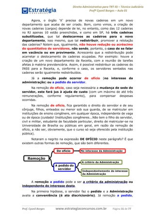 Direito Administrativo para TRT-RJ – Técnico Judiciário
Profº Cyonil Borges – Aula 01
Agora, o órgão ‘X’ precisa de novas cadeiras em um novo
departamento que acaba de ser criado. Bom, como vimos, a criação de
novas cadeiras (cargos) depende de lei, no entanto, como das 12 cadeiras
no RJ apenas 10 estão preenchidas, e como em SP, há três cadeiras
subutilizadas, que tal deslocarmos as cadeiras para o novo
departamento, isso mesmo, que tal redistribuir, promover a relotação
das cadeiras? Notem que, igualmente, não houve redução ou acréscimo
do quantitativo de servidores, não sendo, portanto, o caso de se falar
em vacância ou em provimento. Acrescento que a redistribuição pode
acarretar o deslocamento de cadeiras ocupadas. Por exemplo: houve a
criação de um novo departamento da Receita, com a reunião de tarefas
afetas à matéria previdenciária. Assim, é possível redistribuir as cadeiras do
INSS para a Receita, e, conforme o caso, os servidores sentados nas
cadeiras serão igualmente redistribuídos.
Já a remoção pode ocorrer de
administração) ou a pedido do servidor.

ofício

(no

interesse

da

Na remoção de ofício, caso seja necessária a mudança de sede do
servidor, este fará jus à ajuda de custo (com um máximo de até três
remunerações, conforme regulamento), para compensar despesas
ocorridas.
Na remoção de ofício, fica garantido o direito do servidor e de seu
cônjuge, filhos, enteados ou menor sob sua guarda, de se matricular em
instituições de ensino congênere, em qualquer época, independente de vaga
ou de época (cuidado! Instituições congêneres...Não tem o filho do servidor,
civil e militar, estudante de faculdade particular, direito de matricular-se na
Universidade de Brasília ou públicas em geral, em razão da remoção de
ofício, a não ser, obviamente, que o curso só seja oferecido pela instituição
pública).
Notaram o negrito na expressão DE OFÍCIO neste parágrafo? É que
existem outras formas de remoção, que são bem diferentes.

A remoção a pedido pode a ser a critério da administração ou
independente do interesse desta.
Na primeira hipótese, o servidor faz o pedido e a Administração
avalia a conveniência (é ato discricionário). Já remoção a pedido,

Prof. Cyonil Borges

www.estrategiaconcursos.com.br

Página 31 de 77

 