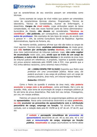 Direito Administrativo para TRT-RJ – Técnico Judiciário
Profº Cyonil Borges – Aula 01
que as características de seu exercício possam ser entendidas como
técnicas.
Como exemplo de cargos de nível médio que podem ser entendidos
como de características técnicas citamos: Programador, Técnico de
laboratório, Técnico de Contabilidade, Auxiliar de Enfermagem, e
desenhista. Cargos de nível médio, cujas atribuições sejam de baixa
complexidade, no mais das vezes fazendo parte da rotina administrativoburocrática do Estado, não devem ser considerados “técnicos ou
científicos”, não podendo, por consequência, serem acumulados com
outro de professor. São exemplos de tais tipos de cargos, de acordo com
o parecer H – 194, da extinta Consultoria Geral da República: Agentes
Administrativos, Agente de Portaria, etc.
No mesmo sentido, podemos afirmar que não são todos os cargos de
nível superior. Exemplo disso: analistas administrativos, de modo geral,
que não tenham por atribuição tarefas técnicas, como analistas da
área meio (administrativa) de tribunais judiciais. Logo, não cabe cogitar
de acumulação neste caso, pois, ainda que se trate de um cargo de
professor, o outro não é visto como técnico (o de analista da área meio
do tribunal judicial em referência). A propósito, vejamos a questão exigida
em prova anterior elaborada pelo CESPE (não é FCC, mas garanto que a
FCC trilha idêntico raciocínio, como veremos mais à frente):
10 - (2006/CESPE/TRF-5/JUIZ) Suponha que Pedro seja
professor em uma universidade pública. Nesse caso, ele
poderá acumular o seu cargo de professor com um cargo de
analista judiciário, área meio, em tribunal regional federal.
Gabarito: ERRADO
Como o Pedro da questão é analista da área meio, não poderia
acumular o cargo com o de professor, como pré-falado. Daí o erro da
questão. Aliás, esse tema de acumulação de cargos e empregos públicos já
foi até tema de prova dissertativa. Mas tudo tem seu tempo. Prossigamos,
por ora, em nossas análises.
Falemos um pouco do acúmulo de cargo/empregos públicos por parte
de aposentados. Havia certa controvérsia doutrinária se estes poderiam,
ou não acumular os proventos da aposentadoria com a retribuição
pecuniária do cargo, emprego ou função. Tal dúvida foi dirimida,
contudo, com a redação dada pela EC 19/98 ao § 10º do art. 37 da CF, que
diz:
É vedada a percepção simultânea de proventos de
aposentadoria decorrente do art. 40 ou dos arts. 42 e 142
com a remuneração de cargo, emprego ou função
pública, ressalvados os cargos acumuláveis na forma desta

Prof. Cyonil Borges

www.estrategiaconcursos.com.br

Página 36 de 77

 