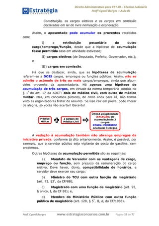 Direito Administrativo para TRT-RJ – Técnico Judiciário
Profº Cyonil Borges – Aula 01
Constituição, os cargos eletivos e os cargos em comissão
declarados em lei de livre nomeação e exoneração.
Assim, o aposentado pode acumular os proventos recebidos
com:
I)
a
retribuição
pecuniária
de
outro
cargo/emprego/função, desde que a hipótese de acumulação
fosse permitida caso em atividade estivesse;
II) cargos eletivos (de Deputado, Prefeito, Governador, etc.);
e
III) cargos em comissão.
Há que se destacar, ainda, que as hipóteses de acumulação
referem-se a DOIS cargos, empregos ou funções públicos. Assim, não se
admite o acúmulo de três ou mais cargos/empregos, ainda que algum
deles provenha da aposentadoria. Há apenas uma hipótese de
acumulação de três cargos, em virtude da norma temporária contida no
§ 1º do art. 17 da ADCT: dois de médico civil, com outro de médico
militar. Mas, em concursos públicos, de cinco anos para cá, não temos
visto as organizadoras tratar do assunto. Se isso cair em prova, pode chorar
de alegria, só vocês vão acertar! Garanto!

A vedação à acumulação também não abrange empregos da
iniciativa privada, conforme já dito anteriormente. Assim, é possível, por
exemplo, que o servidor público seja vigilante de posto de gasolina, sem
problemas.
Outras hipóteses de acumulação permitida são as seguintes:
a)
Mandato de Vereador com as vantagens de cargo,
emprego ou função, sem prejuízo da remuneração do cargo
eletivo. Deve haver, óbvio, compatibilidade de horários, e
servidor deve exercer seu cargo;
b)
Ministro do TCU com outra função de magistério
(art. 73, §3º, da CF/88);
c)
Magistrado com uma função de magistério (art. 95,
§ único, I, da CF 88); e,
d)
Membro do Ministério Público com outra função
pública de magistério (art. 128, § 5º, II, d, da CF/1988).

Prof. Cyonil Borges

www.estrategiaconcursos.com.br

Página 37 de 77

 