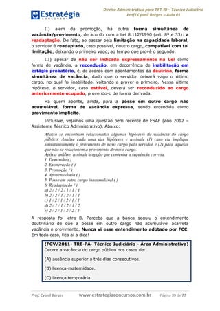 Direito Administrativo para TRT-RJ – Técnico Judiciário
Profº Cyonil Borges – Aula 01
II) além da promoção, há outra forma simultânea de
vacância/provimento, de acordo com a Lei 8.112/1990 (art. 8º e 33): a
readaptação. De fato, ao passar pela limitação na capacidade laboral,
o servidor é readaptado, caso possível, noutro cargo, compatível com tal
limitação, deixando o primeiro vago, ao tempo que provê o segundo;
III) apesar de não ser indicada expressamente na Lei como
forma de vacância, a recondução, em decorrência de inabilitação em
estágio probatório, é, de acordo com apontamentos da doutrina, forma
simultânea de vacância, dado que o servidor deixará vago o último
cargo, no qual foi inabilitado, voltando a prover o primeiro. Nessa última
hipótese, o servidor, caso estável, deverá ser reconduzido ao cargo
anteriormente ocupado, provendo-o de forma derivada.
Há quem aponte, ainda, para a posse em outro cargo não
acumulável, forma de vacância expressa, sendo entendida como
provimento implícito.
Inclusive, vejamos uma questão bem recente de ESAF (ano 2012 –
Assistente Técnico Administrativo). Abaixo:

Abaixo se encontram relacionadas algumas hipóteses de vacância do cargo
público. Analise cada uma das hipóteses e assinale (1) caso ela implique
simultaneamente o provimento de novo cargo pelo servidor e (2) para aquelas
que não se relacionem a provimento de novo cargo.
Após a análise, assinale a opção que contenha a sequência correta.
1. Demissão ( )
2. Exoneração ( )
3. Promoção ( )
4. Aposentadoria ( )
5. Posse em outro cargo inacumulável ( )
6. Readaptação ( )
a) 2 / 2 / 2 / 1 / 1 / 1
b) 2 / 2 / 1 / 2 / 1 / 1
c) 1 / 2 / 1 / 2 / 1 / 1
d) 2 / 1 / 1 / 2 / 1 / 2
e) 2 / 2 / 1 / 2 / 2 / 1
A resposta foi letra B. Perceba que a banca seguiu o entendimento
doutrinário de que a posse em outro cargo não acumulável acarreta
vacância e provimento. Nunca vi esse entendimento adotado por FCC.
Em todo caso, fica aí a dica!
(FGV/2011- TRE-PA- Técnico Judiciário - Área Administrativa)
Ocorre a vacância do cargo público nos casos de:
(A) ausência superior a três dias consecutivos.
(B) licença-maternidade.
(C) licença temporária.

Prof. Cyonil Borges

www.estrategiaconcursos.com.br

Página 39 de 77

 