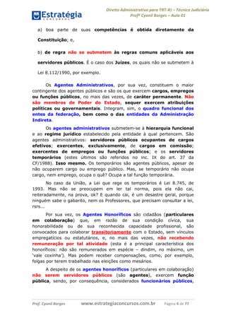 Direito Administrativo para TRT-RJ – Técnico Judiciário
Profº Cyonil Borges – Aula 01
a) boa parte de suas competências é obtida diretamente da
Constituição; e,
b) de regra não se submetem às regras comuns aplicáveis aos
servidores públicos. É o caso dos Juízes, os quais não se submetem à
Lei 8.112/1990, por exemplo.
Os Agentes Administrativos, por sua vez, constituem o maior
contingente dos agentes públicos e são os que exercem cargos, empregos
ou funções públicos, no mais das vezes, de caráter permanente. Não
são membros de Poder do Estado, sequer exercem atribuições
políticas ou governamentais. Integram, sim, o quadro funcional dos
entes da federação, bem como o das entidades da Administração
Indireta.
Os agentes administrativos submetem-se à hierarquia funcional
e ao regime jurídico estabelecido pela entidade à qual pertencem. São
agentes administrativos: servidores públicos ocupantes de cargos
efetivos; exercentes, exclusivamente, de cargos em comissão;
exercentes de empregos ou funções públicos; e os servidores
temporários (estes últimos são referidos no inc. IX do art. 37 da
CF/1988). Isso mesmo. Os temporários são agentes públicos, apesar de
não ocuparem cargo ou emprego público. Mas, se temporário não ocupa
cargo, nem emprego, ocupa o quê? Ocupa a tal função temporária.
No caso da União, a Lei que rege os temporários é Lei 8.745, de
1993. Mas não se preocupem em ler tal norma, pois ela não cai,
reiteradamente, na prova, ok? E quando cai, é um desastre geral, porque
ninguém sabe o gabarito, nem os Professores, que precisam consultar a lei,
rsrs...
Por sua vez, os Agentes Honoríficos são cidadãos (particulares
em colaboração) que, em razão de sua condição cívica, sua
honorabilidade ou de sua reconhecida capacidade profissional, são
convocados para colaborar transitoriamente com o Estado, sem vínculos
empregatícios ou estatutários, e, no mais das vezes, não recebendo
remuneração por tal atividade (esta é a principal característica dos
honoríficos: não são remunerados em espécie – dindim, no máximo, um
‘vale coxinha’). Mas podem receber compensações, como, por exemplo,
folgas por terem trabalhado nas eleições como mesários.
A despeito de os agentes honoríficos (particulares em colaboração)
não serem servidores públicos (são agentes), exercem função
pública, sendo, por consequência, considerados funcionários públicos,

Prof. Cyonil Borges

www.estrategiaconcursos.com.br

Página 4 de 77

 