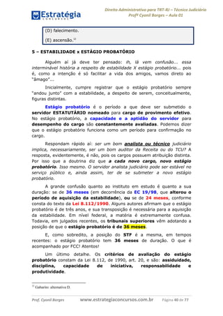 Direito Administrativo para TRT-RJ – Técnico Judiciário
Profº Cyonil Borges – Aula 01
(D) falecimento.
(E) ascensão.12
5 – ESTABILIDADE x ESTÁGIO PROBATÓRIO
Alguém aí já deve ter pensado: ih, lá vem confusão... essa
interminável história a respeito de estabilidade X estágio probatório... pois
é, como a intenção é só facilitar a vida dos amigos, vamos direto ao
“âmago”...
Inicialmente, cumpre registrar que o estágio probatório sempre
“andou junto” com a estabilidade, a despeito de serem, conceitualmente,
figuras distintas.
Estágio probatório é o período a que deve ser submetido o
servidor ESTATUTÁRIO nomeado para cargo de provimento efetivo.
No estágio probatório, a capacidade e a aptidão do servidor para
desempenho do cargo são constantemente avaliadas. Podemos dizer
que o estágio probatório funciona como um período para confirmação no
cargo.
Respondam rápido aí: ser um bom analista ou técnico judiciário
implica, necessariamente, ser um bom auditor da Receita ou do TCU? A
resposta, evidentemente, é não, pois os cargos possuem atribuição distinta.
Por isso que a doutrina diz que a cada novo cargo, novo estágio
probatório. Isso mesmo. O servidor analista judiciário pode ser estável no
serviço público e, ainda assim, ter de se submeter a novo estágio
probatório.
A grande confusão quanto ao instituto em estudo é quanto a sua
duração: se de 36 meses (em decorrência da EC 19/98, que alterou o
período de aquisição da estabilidade), ou se de 24 meses, conforme
consta do texto da Lei 8.112/1990. Alguns autores afirmam que o estágio
probatório é de três anos, e sua transposição é necessária para a aquisição
da estabilidade. Em nível federal, a matéria é extremamente confusa.
Todavia, em julgados recentes, os tribunais superiores vêm adotando a
posição de que o estágio probatório é de 36 meses.
E, como sobredito, a posição do STF é a mesma, em tempos
recentes: o estágio probatório tem 36 meses de duração. O que é
acompanhado por FCC! Atentos!
Um último detalhe. Os critérios de avaliação do estágio
probatório constam da Lei 8.112, de 1990, art. 20, e são: assiduidade,
disciplina,
capacidade
de
iniciativa,
responsabilidade
e
produtividade.

12

Gabarito: alternativa D.

Prof. Cyonil Borges

www.estrategiaconcursos.com.br

Página 40 de 77

 