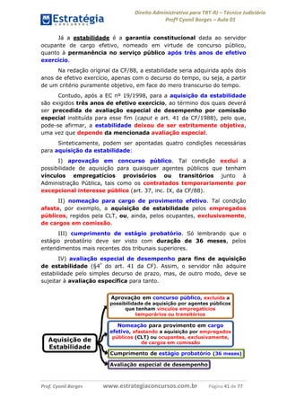 Direito Administrativo para TRT-RJ – Técnico Judiciário
Profº Cyonil Borges – Aula 01
Já a estabilidade é a garantia constitucional dada ao servidor
ocupante de cargo efetivo, nomeado em virtude de concurso público,
quanto à permanência no serviço público após três anos de efetivo
exercício.
Na redação original da CF/88, a estabilidade seria adquirida após dois
anos de efetivo exercício, apenas com o decurso do tempo, ou seja, a partir
de um critério puramente objetivo, em face do mero transcurso do tempo.
Contudo, após a EC nº 19/1998, para a aquisição da estabilidade
são exigidos três anos de efetivo exercício, ao término dos quais deverá
ser precedida de avaliação especial de desempenho por comissão
especial instituída para esse fim (caput e art. 41 da CF/1988), pelo que,
pode-se afirmar, a estabilidade deixou de ser estritamente objetiva,
uma vez que depende da mencionada avaliação especial.
Sinteticamente, podem ser apontadas quatro condições necessárias
para aquisição da estabilidade:
I) aprovação em concurso público. Tal condição exclui a
possibilidade de aquisição para quaisquer agentes públicos que tenham
vínculos empregatícios provisórios ou transitórios junto à
Administração Pública, tais como os contratados temporariamente por
excepcional interesse público (art. 37, inc. IX, da CF/88).
II) nomeação para cargo de provimento efetivo. Tal condição
afasta, por exemplo, a aquisição de estabilidade pelos empregados
públicos, regidos pela CLT, ou, ainda, pelos ocupantes, exclusivamente,
de cargos em comissão.
III) cumprimento de estágio probatório. Só lembrando que o
estágio probatório deve ser visto com duração de 36 meses, pelos
entendimentos mais recentes dos tribunais superiores.
IV) avaliação especial de desempenho para fins de aquisição
de estabilidade (§4º do art. 41 da CF). Assim, o servidor não adquire
estabilidade pelo simples decurso de prazo, mas, de outro modo, deve se
sujeitar à avaliação específica para tanto.

Prof. Cyonil Borges

www.estrategiaconcursos.com.br

Página 41 de 77

 