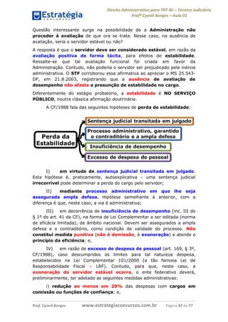 Direito Administrativo para TRT-RJ – Técnico Judiciário
Profº Cyonil Borges – Aula 01
Questão interessante surge na possibilidade de a Administração não
proceder à avaliação de que ora se trata. Nesse caso, na ausência de
avaliação, seria o servidor estável ou não?
A resposta é que o servidor deve ser considerado estável, em razão da
avaliação positiva de forma tácita, para efeitos de estabilidade.
Ressalte-se que tal avaliação funcional foi criada em favor da
Administração. Contudo, não poderia o servidor ser prejudicado pela inércia
administrativa. O STF corroborou essa afirmativa ao apreciar o MS 25.543DF, em 21.8.2003, registrando que a ausência de avaliação de
desempenho não afasta a presunção de estabilidade no cargo.
Diferentemente do estágio probatório, a estabilidade é NO SERVIÇO
PÚBLICO, noutra clássica afirmação doutrinária.
A CF/1988 fala das seguintes hipóteses de perda de estabilidade:

I)
em virtude de sentença judicial transitada em julgado.
Esta hipótese é, praticamente, autoexplicativa – uma sentença judicial
irrecorrível pode determinar a perda do cargo pelo servidor;
II)
mediante processo administrativo em que lhe seja
assegurada ampla defesa. Hipótese semelhante à anterior, com a
diferença é que, neste caso, a via é administrativa;
III)
em decorrência de insuficiência de desempenho (inc. III do
§ 1º do art. 41 da CF), na forma de Lei Complementar a ser editada (norma
de eficácia limitada), de âmbito nacional. Devem ser assegurados a ampla
defesa e o contraditório, como condição de validade do processo. Não
constitui medida punitiva (não é demissão, é exoneração) e atende o
princípio da eficiência; e,
IV)
em razão de excesso de despesa de pessoal (art. 169, § 3º,
CF/1988), caso descumpridos os limites para tal natureza despesa,
estabelecidos na Lei Complementar 101/2000 (a tão famosa Lei de
Responsabilidade Fiscal – LRF). Contudo, para que, neste caso, a
exoneração do servidor estável ocorra, o ente federativo deverá,
preliminarmente, ter adotado as seguintes medidas administrativas:
i) redução ao menos em 20% das despesas com cargos em
comissão ou funções de confiança; e,
Prof. Cyonil Borges

www.estrategiaconcursos.com.br

Página 42 de 77

 