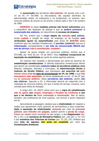 Direito Administrativo para TRT-RJ – Técnico Judiciário
Profº Cyonil Borges – Aula 01
ii) exoneração dos servidores não-estáveis. De acordo com o art.
33 da EC nº 19/1998, os não-estáveis são aqueles admitidos na
administração direta, na autárquica e na fundacional, no entanto, sem
concurso público de provas ou de provas e títulos após o dia 5 de outubro
de 1983.
SOMENTE se essas medidas prévias não forem suficientes para
o reequilíbrio das despesas de pessoal é que se poderá promover a
exoneração dos estáveis, em decorrência de excesso de despesa.
Por fim, lembro que o cargo objeto da redução será extinto,
sendo vedada a criação de cargo, de emprego, ou de funções com
atribuições iguais ou assemelhadas pelo prazo de QUATRO anos
(lembrem aqui do mandato Presidencial). O servidor (estável!) fará jus à
indenização, correspondente a um mês de remuneração BRUTA por
ano de serviço (não é contribuição, cuidado!).
Apesar de pouco exigido em concursos públicos, lembro que a
CF/1988, por meio do art. 19 da ADCT, fixou hipótese excepcional de
aquisição da estabilidade por parte de certos agentes públicos.
Tal instituto tem recebido a denominação por parte da doutrina de
estabilização constitucional. O referido dispositivo constitucional afirma
que devem ser considerados estáveis todos os servidores públicos civis
federais, estaduais, distritais e municipais, da Administração Direta e
Indireta de Direito Público, que estivessem em exercício há pelo
menos cinco anos na data de promulgação da CF, de 1988, e que não
houvessem sido admitidos na forma estabelecida no art. 37 da CF (por
via de concurso público). Estes servidores são estáveis, porém não
são efetivos. Segundo a CF, a efetividade deveria ser adquirida com a
realização de concurso público, em que o tempo de serviço, inclusive, seria
contado para efeito de titulação.
O artigo (Art. 19, ADCT) deixa claro que a regra da estabilização
não se aplica aos cargos, empregos e funções de confiança e aos
que a lei declare de livre nomeação e exoneração. Não se aplica,
também, aos professores de nível superior, nos termos a serem dispostos
em lei.
Aproveitando a passagem, destaco que a vitaliciedade diz respeito a
cargos que apresentam maior garantia de permanência a seus ocupantes.
Após a aquisição da vitaliciedade, somente por meio de processo
judicial, com trânsito em julgado, poderá ocorrer a perda do cargo.
Podem ser citados como exemplos de tais cargos: o dos Magistrados (art.
95, I, CF); o de membros do Ministério Público (art. 128, §5º, I, “a”, CF)
e dos membros dos Tribunais de Contas (art. 73. §3º, CF). Enfatizo que
essa lista de agentes não pode ser ampliada por meio das
Constituições Estaduais.

Prof. Cyonil Borges

www.estrategiaconcursos.com.br

Página 43 de 77

 