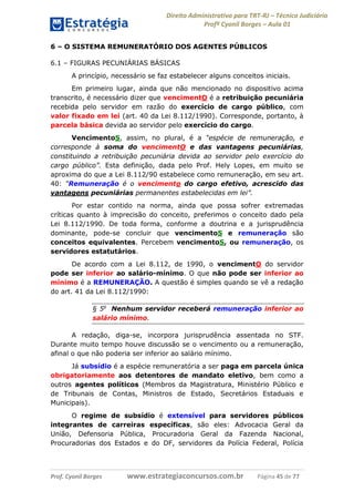 Direito Administrativo para TRT-RJ – Técnico Judiciário
Profº Cyonil Borges – Aula 01
6 – O SISTEMA REMUNERATÓRIO DOS AGENTES PÚBLICOS
6.1 – FIGURAS PECUNIÁRIAS BÁSICAS
A princípio, necessário se faz estabelecer alguns conceitos iniciais.
Em primeiro lugar, ainda que não mencionado no dispositivo acima
transcrito, é necessário dizer que vencimentO é a retribuição pecuniária
recebida pelo servidor em razão do exercício de cargo público, com
valor fixado em lei (art. 40 da Lei 8.112/1990). Corresponde, portanto, à
parcela básica devida ao servidor pelo exercício do cargo.
VencimentoS, assim, no plural, é a “espécie de remuneração, e
corresponde à soma do vencimentO e das vantagens pecuniárias,
constituindo a retribuição pecuniária devida ao servidor pelo exercício do
cargo público”. Esta definição, dada pelo Prof. Hely Lopes, em muito se
aproxima do que a Lei 8.112/90 estabelece como remuneração, em seu art.
40: “Remuneração é o vencimento do cargo efetivo, acrescido das
vantagens pecuniárias permanentes estabelecidas em lei”.
Por estar contido na norma, ainda que possa sofrer extremadas
críticas quanto à imprecisão do conceito, preferimos o conceito dado pela
Lei 8.112/1990. De toda forma, conforme a doutrina e a jurisprudência
dominante, pode-se concluir que vencimentoS e remuneração são
conceitos equivalentes. Percebem vencimentoS, ou remuneração, os
servidores estatutários.
De acordo com a Lei 8.112, de 1990, o vencimentO do servidor
pode ser inferior ao salário-mínimo. O que não pode ser inferior ao
mínimo é a REMUNERAÇÃO. A questão é simples quando se vê a redação
do art. 41 da Lei 8.112/1990:
§ 5o Nenhum servidor receberá remuneração inferior ao
salário mínimo.
A redação, diga-se, incorpora jurisprudência assentada no STF.
Durante muito tempo houve discussão se o vencimento ou a remuneração,
afinal o que não poderia ser inferior ao salário mínimo.
Já subsídio é a espécie remuneratória a ser paga em parcela única
obrigatoriamente aos detentores de mandato eletivo, bem como a
outros agentes políticos (Membros da Magistratura, Ministério Público e
de Tribunais de Contas, Ministros de Estado, Secretários Estaduais e
Municipais).
O regime de subsídio é extensível para servidores públicos
integrantes de carreiras específicas, são eles: Advocacia Geral da
União, Defensoria Pública, Procuradoria Geral da Fazenda Nacional,
Procuradorias dos Estados e do DF, servidores da Polícia Federal, Polícia

Prof. Cyonil Borges

www.estrategiaconcursos.com.br

Página 45 de 77

 