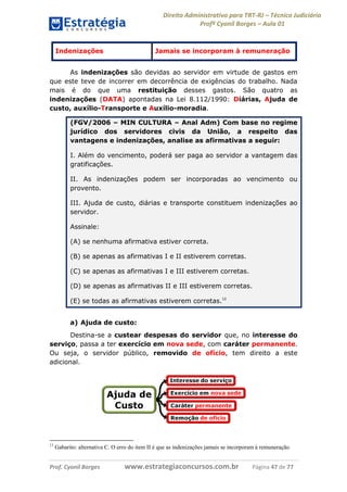 Direito Administrativo para TRT-RJ – Técnico Judiciário
Profº Cyonil Borges – Aula 01

Indenizações

Jamais se incorporam à remuneração

As indenizações são devidas ao servidor em virtude de gastos em
que este teve de incorrer em decorrência de exigências do trabalho. Nada
mais é do que uma restituição desses gastos. São quatro as
indenizações (DATA) apontadas na Lei 8.112/1990: Diárias, Ajuda de
custo, auxílio-Transporte e Auxílio-moradia.
(FGV/2006 – MIN CULTURA – Anal Adm) Com base no regime
jurídico dos servidores civis da União, a respeito das
vantagens e indenizações, analise as afirmativas a seguir:
I. Além do vencimento, poderá ser paga ao servidor a vantagem das
gratificações.
II. As indenizações podem ser incorporadas ao vencimento ou
provento.
III. Ajuda de custo, diárias e transporte constituem indenizações ao
servidor.
Assinale:
(A) se nenhuma afirmativa estiver correta.
(B) se apenas as afirmativas I e II estiverem corretas.
(C) se apenas as afirmativas I e III estiverem corretas.
(D) se apenas as afirmativas II e III estiverem corretas.
(E) se todas as afirmativas estiverem corretas.13
a) Ajuda de custo:
Destina-se a custear despesas do servidor que, no interesse do
serviço, passa a ter exercício em nova sede, com caráter permanente.
Ou seja, o servidor público, removido de ofício, tem direito a este
adicional.

13

Gabarito: alternativa C. O erro do item II é que as indenizações jamais se incorporam à remuneração.

Prof. Cyonil Borges

www.estrategiaconcursos.com.br

Página 47 de 77

 