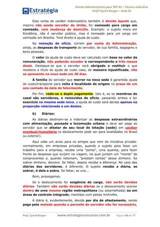 Direito Administrativo para TRT-RJ – Técnico Judiciário
Profº Cyonil Borges – Aula 01
Esta verba de caráter indenizatório também é devida àquele que,
mesmo não sendo servidor da União, for nomeado para cargo em
comissão, com mudança de domicílio. Exemplo: o sujeito mora em
Rondônia, não é servidor público, mas é nomeado para um cargo em
comissão em Brasília. Terá direito à ajuda de custo.
Na remoção de ofício, correm por conta da Administração,
ainda, as despesas de transporte do servidor, de sua família, bagagens e
bens pessoais.
O valor da ajuda de custo deve ser calculado com base no valor da
remuneração, não podendo exceder o correspondente a três meses
desta. Destaque-se que o servidor será obrigado a restituir o que
recebera a título de ajuda de custo caso, de maneira injustificada, não
se apresente na nova sede em 30 dias.
À família do servidor que morrer na nova sede é garantida ajuda
de custo/transporte para volta à localidade de origem no prazo de um
ano contado da data de falecimento.
Por fim, veda-se o duplo pagamento. Isto é, se os membros do
casal são servidores, e removidos de ofício, passando ambos a ter
exercício na mesma sede nova, a ajuda de custo será devida apenas na
proporção relacionada a um destes.
b)

Diárias:

As diárias destinam-se a indenizar as despesas extraordinárias
com alimentação, pousada e locomoção urbana e deve ser paga ao
servidor que se afastar de seu local de lotação (sede) em caráter
eventual/transitório (o deslocamento pode ser para localidades no Brasil
ou exterior).
Aqui cabe um aviso para os amigos que vem da iniciativa privada:
normalmente, em empresas privadas, quando o sujeito para fazer um
trabalho para a empresa, recebe uma “ponta”, uma quantia, para fazer
frente às despesas que surjam na viagem, na qual juntam um “monte” de
comprovantes e, quando retornam, “prestam contas” desse dinheiro. Se
sobrar dinheiro, devolve. Se faltar, depois recebe a diferença. No caso das
diárias dos servidores, é diferente. O sujeito recebe a diária, se
sobrar, é dele a sobra. Se faltar, se vira...
Bom, prossigamos.
Se o deslocamento for exigência do cargo, não serão devidas
diárias. Também não serão devidas diárias se o deslocamento ocorrer
dentro de uma mesma região metropolitana (ou assemelhada) ou em
áreas de controle integrado, mantidas com países limítrofes.
A diária é, evidentemente, devida por dia de afastamento, sendo
paga pela metade quando o pernoite do servidor não for necessário,

Prof. Cyonil Borges

www.estrategiaconcursos.com.br

Página 48 de 77

 
