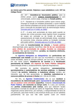 Direito Administrativo para TRT-RJ – Técnico Judiciário
Profº Cyonil Borges – Aula 01
ao menos para fins penais. Vejamos o que estabelece o art. 327 do
Código Penal:
Art. 327 - Considera-se funcionário público, para os
efeitos penais, quem, embora transitoriamente ou sem
remuneração, exerce cargo, emprego ou função pública.
§ 1º - Equipara-se a funcionário público quem exerce cargo,
emprego ou função em entidade paraestatal, e quem trabalha
para empresa prestadora de serviço contratada ou conveniada
para a execução de atividade típica da Administração Pública.
(Incluído pela Lei nº 9.983, de 2000)
§ 2º - A pena será aumentada da terça parte quando os
autores dos crimes previstos neste Capítulo forem ocupantes
de cargos em comissão ou de função de direção ou
assessoramento de órgão da administração direta, sociedade
de economia mista, empresa pública ou fundação instituída
pelo poder público. (Incluído pela Lei nº 6.799, de 1980)
Em razão da transitoriedade do vínculo, a função pública
desempenhada pelos agentes honoríficos não há de ser considerada
para efeitos de acumulação de cargos, funções ou empregos
públicos. São agentes honoríficos: jurados, os mesários eleitorais,
os comissários de menores.
Os Agentes Delegados ou delegatários são particulares em
colaboração com Estado que têm sob sua incumbência a execução de
certas atividades, obras ou serviços públicos, por sua conta e risco, enfim,
em seu nome próprio. Sujeitam-se às normas e à fiscalização
permanente do Estado, em especial do Poder Público delegante
(Administração Direta e, excepcionalmente, Agências Reguladoras).
São
exemplos
de
agentes
delegatários:
concessionários,
permissionários e autorizatários de serviços públicos; os titulares
(“donos”) de cartório; leiloeiros; e tradutores oficiais. Lembro, por
relevante, que, da lista apresentada, os tabeliães submetem-se a
concurso público de provas E títulos (art. 236 da CF/1988).
Por fim, os Agentes Credenciados são os que recebem a
incumbência da Administração para representá-la em determinado
ato ou praticar certa atividade específica, mediante remuneração do
Poder Público, em momento ou tempo certo. É o caso, por exemplo,
dos peritos credenciados pela Justiça, para que elaborem laudos
necessários à tomada de decisão por parte do magistrado. Muitas vezes, o
magistrado precisa determinar, por exemplo, a indisponibilidade de bens de
um particular, para fazer frente a uma eventual dívida que vai ser satisfeita
judicialmente. Só que Juiz não sabe quanto custa um imóvel

Prof. Cyonil Borges

www.estrategiaconcursos.com.br

Página 5 de 77

 