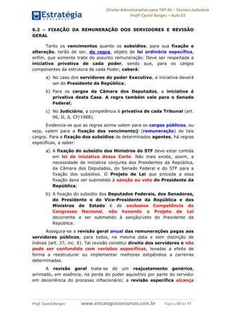 Direito Administrativo para TRT-RJ – Técnico Judiciário
Profº Cyonil Borges – Aula 01
6.2 – FIXAÇÃO DA REMUNERAÇÃO DOS SERVIDORES E REVISÃO
GERAL
Tanto os vencimentos quanto os subsídios, para sua fixação e
alteração, terão de ser, de regra, objeto de lei ordinária específica,
enfim, que somente trate do assunto remuneração. Deve ser respeitada a
iniciativa privativa de cada poder, sendo que, para os cargos
componentes da estrutura de cada Poder, caberá:
a) No caso dos servidores do poder Executivo, a iniciativa deverá
ser do Presidente da República;
b) Para os cargos da Câmara dos Deputados, a iniciativa é
privativa desta Casa. A regra também vale para o Senado
Federal;
c) No Judiciário, a competência é privativa de cada Tribunal (art.
96, II, b, CF/1988).
Evidencia-se que as regras acima valem para os cargos públicos, ou
seja, valem para a fixação dos vencimentoS (remuneração) de tais
cargos. Para a fixação dos subsídios de determinados agentes, há regras
específicas, a saber:
a) A fixação do subsídio dos Ministros do STF deve estar contida
em lei de iniciativa dessa Corte. Não mais existe, assim, a
necessidade de iniciativa conjunta dos Presidentes da República,
da Câmara dos Deputados, do Senado Federal e do STF para a
fixação dos subsídios. O Projeto de Lei que proceda a essa
fixação deve ser submetido à sanção ou veto do Presidente da
República;
b) A fixação do subsídio dos Deputados Federais, dos Senadores,
do Presidente e do Vice-Presidente da República e dos
Ministros de Estado é de exclusiva Competência do
Congresso Nacional, não havendo o Projeto de Lei
decorrente a ser submetido à sanção/veto do Presidente da
República.
Assegura-se a revisão geral anual das remunerações pagas aos
servidores públicos, para todos, na mesma data e sem distinção de
índices (art. 37, inc. X). Tal revisão constitui direito dos servidores e não
pode ser confundida com revisões específicas, levadas a efeito de
forma a reestruturar ou implementar melhores estipêndios a carreiras
determinadas.
A revisão geral trata-se de um reajustamento genérico,
arrimado, em essência, na perda do poder aquisitivo por parte do servidor
em decorrência do processo inflacionário; a revisão específica alcança

Prof. Cyonil Borges

www.estrategiaconcursos.com.br

Página 50 de 77

 