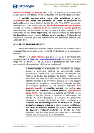Direito Administrativo para TRT-RJ – Técnico Judiciário
Profº Cyonil Borges – Aula 01
apenas carreiras, ou cargos, com o fito de readequar a remuneração
paga a estes a servidores a níveis condizentes com as atribuições exercidas.
A revisão remuneratória geral dos servidores é dever
inarredável por parte dos governos de todas as entidades da
federação, como ensina José dos Santos Carvalho Filho. O STF, ao apreciar
diversas ADIs, já se pronunciara pela inconstitucionalidade por omissão
quando se verifica a ausência de lei que determine a revisão geral das
remunerações dos servidores. No que se refere à esfera federal, o STF
manifestou-se pela mora legislativa, de responsabilidade do Presidente
da República, o qual houvera deixado de apresentar o Projeto de Lei
necessário à revisão geral das remunerações dos servidores federais (ver
ADI 2.061-DF).
6.3 – TETOS REMUNERATÓRIOS
Tetos remuneratórios. Assunto sempre polêmico e de incidência certa
na prova! Mas, sem medo, vamos “enfrentá-lo”, tentando ser o mais preciso
possível.
“Teto” é o valor máximo que pode ser pago a servidores (em
sentido amplo), a título de remuneração/subsídio. O assunto consta do
longo inc. XI do art. 37 da CF, o qual é responsável por fixar o teto
remuneratório dos servidores públicos, de modo geral:
A remuneração e o subsídio dos ocupantes de cargos,
funções e empregos públicos da administração direta,
autárquica e fundacional, dos membros de qualquer dos
Poderes da União, dos Estados, do Distrito Federal e dos
Municípios, dos detentores de mandato eletivo e dos demais
agentes políticos e os proventos, pensões ou outra espécie
remuneratória, percebidos cumulativamente ou não, incluídas
as vantagens pessoais, ou de qualquer natureza, não
poderão exceder o subsídio mensal, em espécie, dos
Ministros do Supremo Tribunal Federal, aplicando-se
como limite, nos municípios, o subsídio do Prefeito, e nos
Estados e Distrito Federal, o subsídio do Governador, no
âmbito do Poder Executivo, o subsídio dos Deputados
Estaduais e Distritais no âmbito do Poder Legislativo e o
subsídio dos Desembargadores do Tribunal de Justiça,
limitado a noventa inteiros e vinte e cinco centésimos
por cento do subsídio mensal, em espécie, dos Ministros
do Supremo Tribunal Federal, no âmbito do Poder
Judiciário, aplicável este limite aos membros do Ministério
Público, aos Procuradores e aos Defensores.

Prof. Cyonil Borges

www.estrategiaconcursos.com.br

Página 51 de 77

 